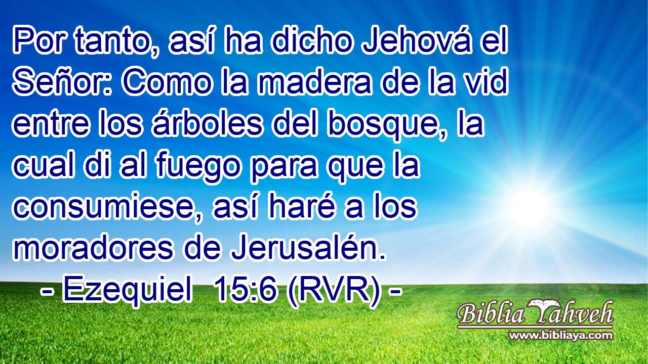 Por tanto, así ha dicho Jehová el Señor: Como la madera de la vid entre los árboles del bosque, la cual di al fuego para que la consumiese, así haré a los moradores de Jerusalén.