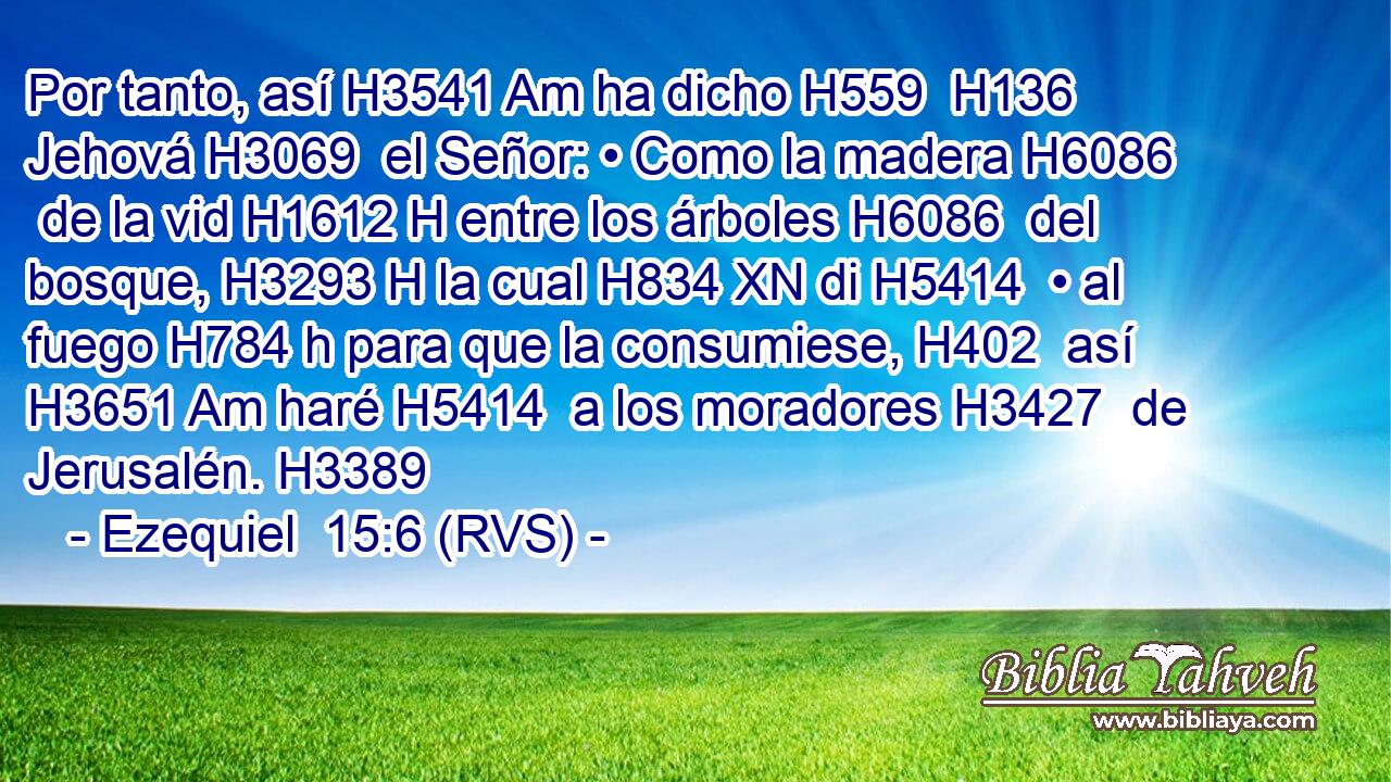Por tanto, así H3541 Am ha dicho H559  H136 Jehová H3069  el Señor: • Como la madera H6086  de la vid H1612 H entre los árboles H6086  del bosque, H3293 H la cual H834 XN di H5414  • al fuego H784 h para que la consumiese, H402  así H3651 Am haré H5414  a los moradores H3427  de Jerusalén. H3389  