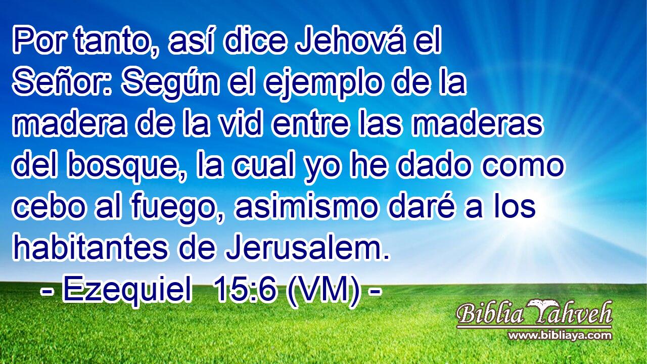  Por tanto, así dice Jehová el Señor: Según el ejemplo de la madera de la vid entre las maderas del bosque, la cual yo he dado como cebo al fuego, asimismo daré a los habitantes de Jerusalem. 