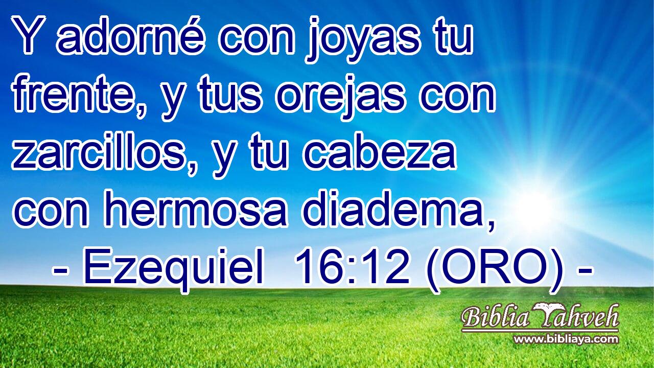  Y adorné con joyas tu frente, y tus orejas con zarcillos, y tu cabeza con hermosa diadema, 