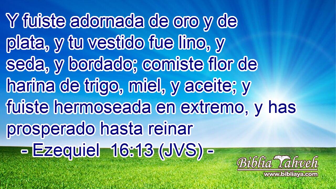 Y fuiste adornada de oro y de plata, y tu vestido fue lino, y seda, y bordado; comiste flor de harina de trigo, miel, y aceite; y fuiste hermoseada en extremo, y has prosperado hasta reinar