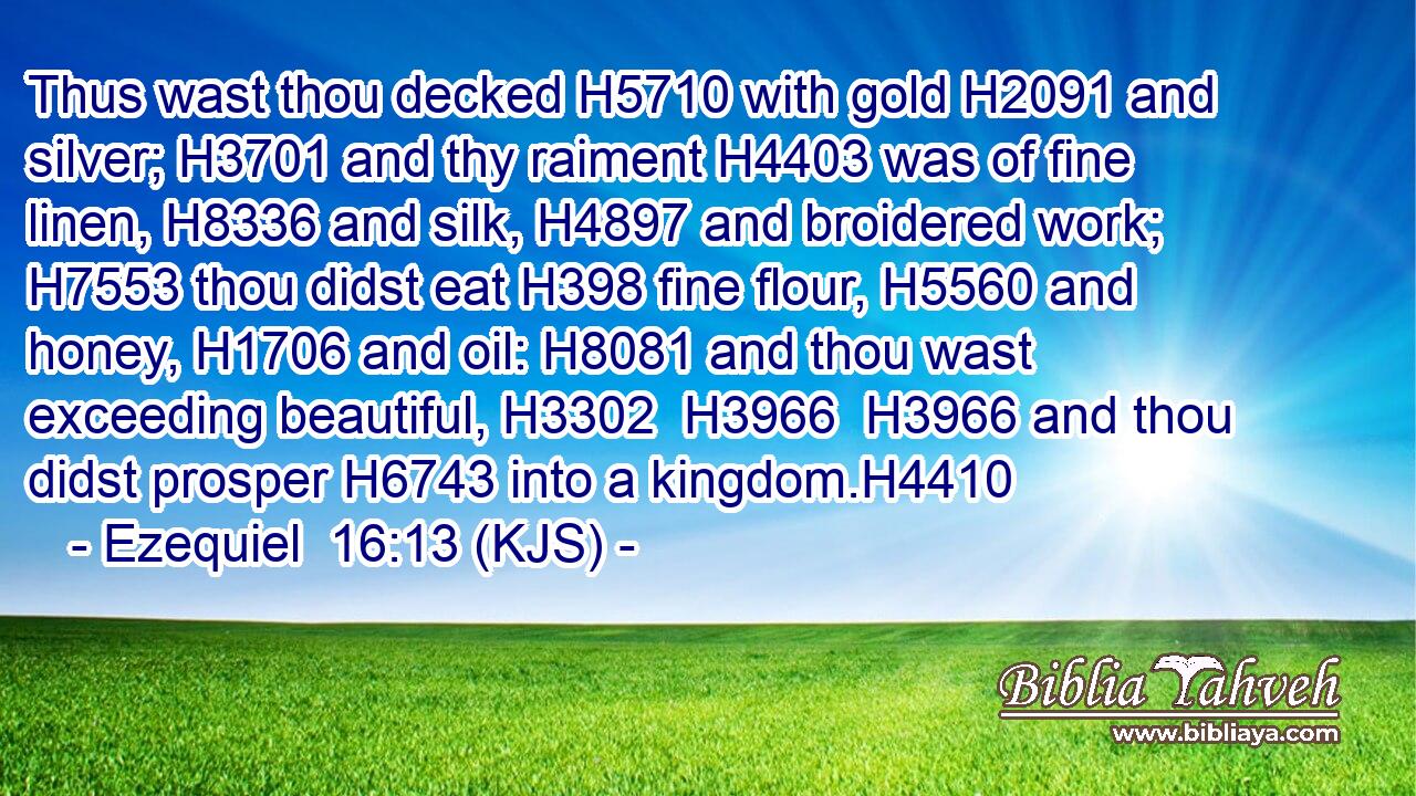 Thus wast thou decked H5710 with gold H2091 and silver; H3701 and thy raiment H4403 was of fine linen, H8336 and silk, H4897 and broidered work; H7553 thou didst eat H398 fine flour, H5560 and honey, H1706 and oil: H8081 and thou wast exceeding beautiful, H3302  H3966  H3966 and thou didst prosper H6743 into a kingdom.H4410