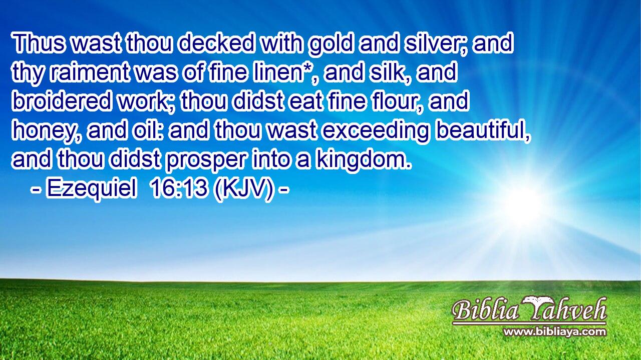 Thus wast thou decked with gold and silver; and thy raiment was of fine linen*, and silk, and broidered work; thou didst eat fine flour, and honey, and oil: and thou wast exceeding beautiful, and thou didst prosper into a kingdom.