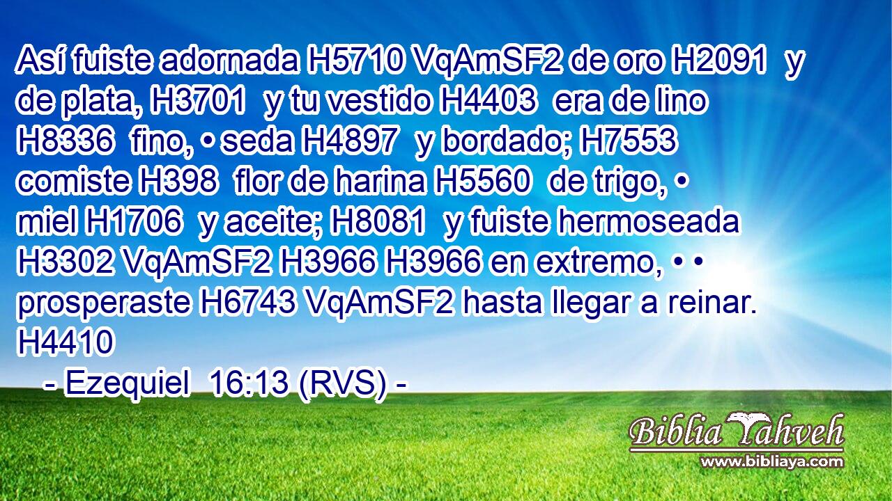 Así fuiste adornada H5710 VqAmSF2 de oro H2091  y de plata, H3701  y tu vestido H4403  era de lino H8336  fino, • seda H4897  y bordado; H7553  comiste H398  flor de harina H5560  de trigo, • miel H1706  y aceite; H8081  y fuiste hermoseada H3302 VqAmSF2 H3966 H3966 en extremo, • • prosperaste H6743 VqAmSF2 hasta llegar a reinar. H4410  