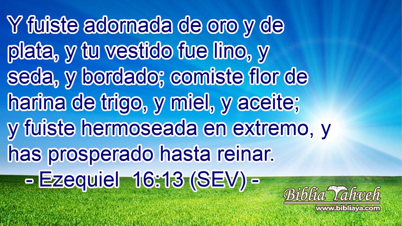 Y fuiste adornada de oro y de plata, y tu vestido fue lino, y seda, y bordado; comiste flor de harina de trigo, y miel, y aceite; y fuiste hermoseada en extremo, y has prosperado hasta reinar.