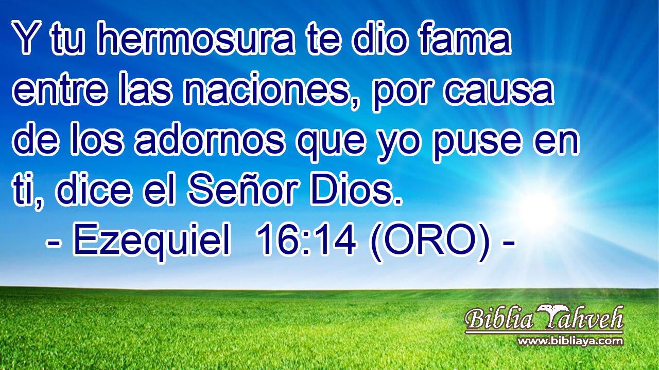  Y tu hermosura te dio fama entre las naciones, por causa de los adornos que yo puse en ti, dice el Señor Dios. 