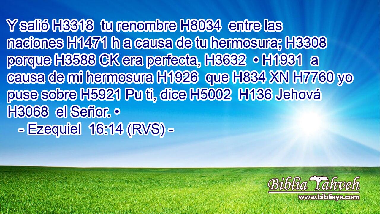 Y salió H3318  tu renombre H8034  entre las naciones H1471 h a causa de tu hermosura; H3308  porque H3588 CK era perfecta, H3632  • H1931  a causa de mi hermosura H1926  que H834 XN H7760 yo puse sobre H5921 Pu ti, dice H5002  H136 Jehová H3068  el Señor. • 
