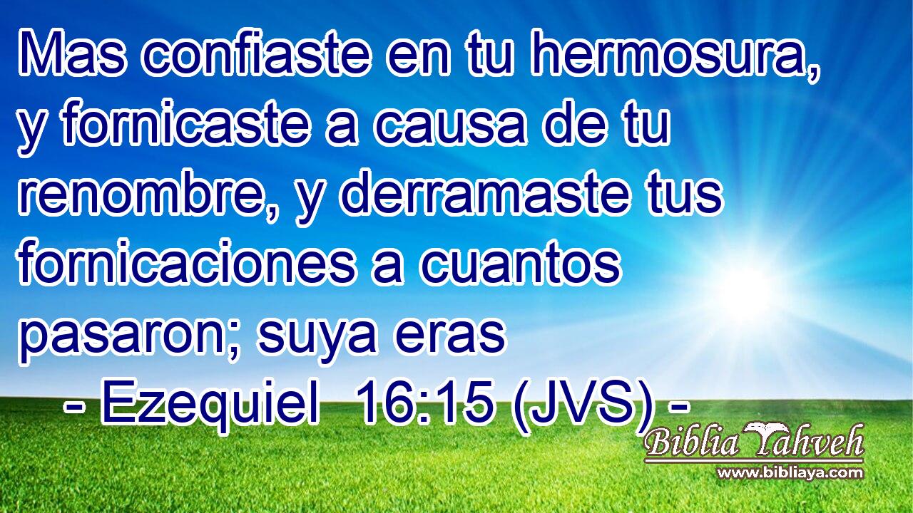 Mas confiaste en tu hermosura, y fornicaste a causa de tu renombre, y derramaste tus fornicaciones a cuantos pasaron; suya eras