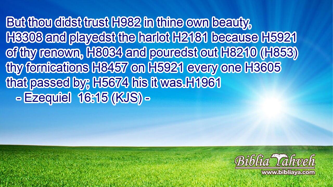 But thou didst trust H982 in thine own beauty, H3308 and playedst the harlot H2181 because H5921 of thy renown, H8034 and pouredst out H8210 (H853) thy fornications H8457 on H5921 every one H3605 that passed by; H5674 his it was.H1961