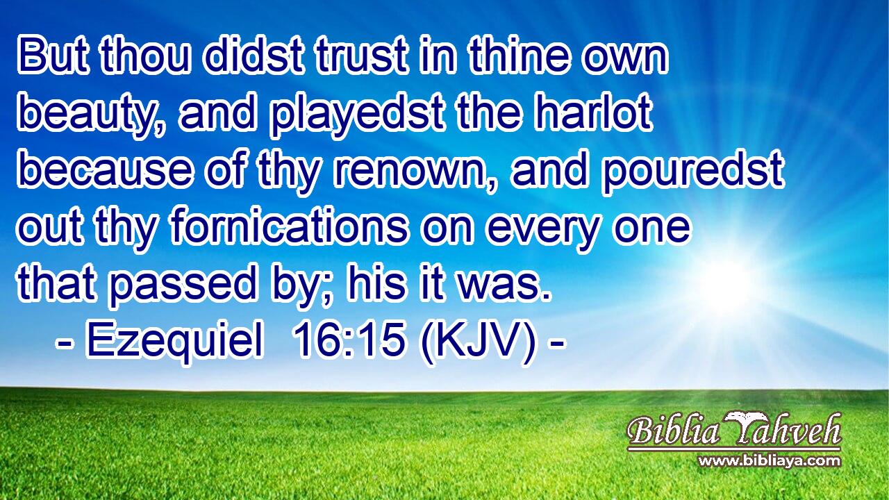 But thou didst trust in thine own beauty, and playedst the harlot because of thy renown, and pouredst out thy fornications on every one that passed by; his it was.