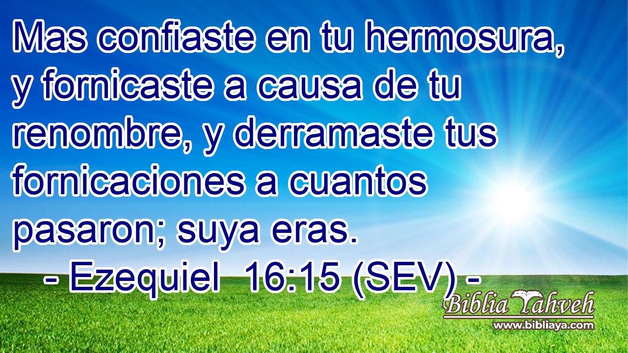 Mas confiaste en tu hermosura, y fornicaste a causa de tu renombre, y derramaste tus fornicaciones a cuantos pasaron; suya eras.