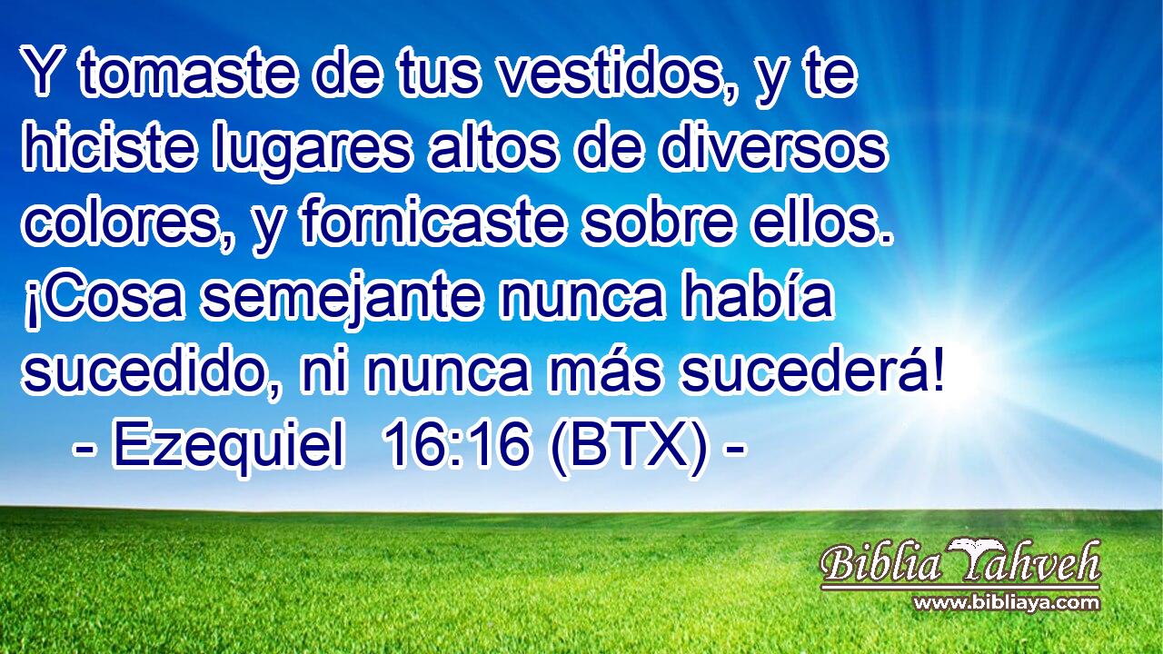 Y tomaste de tus vestidos, y te hiciste lugares altos de diversos colores, y fornicaste sobre ellos. ¡Cosa semejante nunca había sucedido, ni nunca más sucederá!