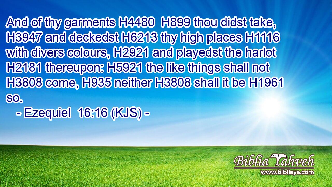 And of thy garments H4480  H899 thou didst take, H3947 and deckedst H6213 thy high places H1116 with divers colours, H2921 and playedst the harlot H2181 thereupon: H5921 the like things shall not H3808 come, H935 neither H3808 shall it be H1961 so.