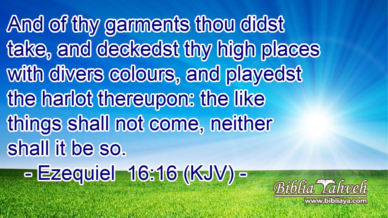 And of thy garments thou didst take, and deckedst thy high places with divers colours, and playedst the harlot thereupon: the like things shall not come, neither shall it be so.