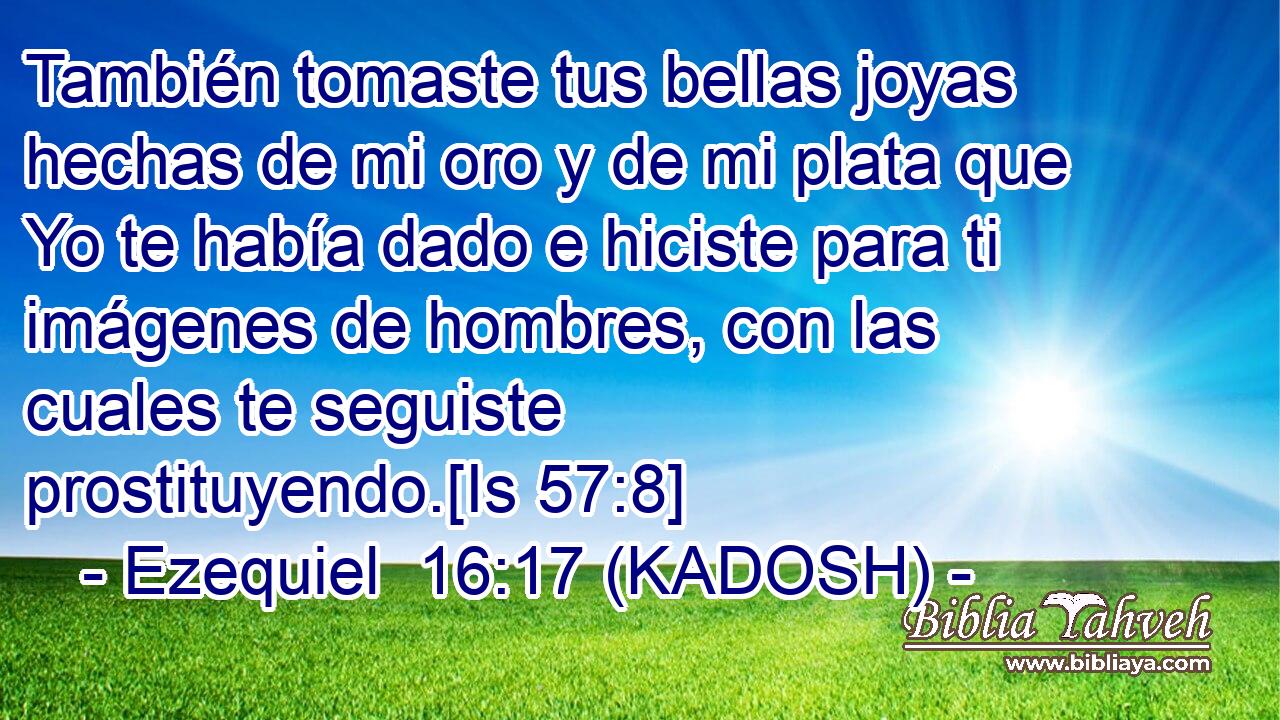  También tomaste tus bellas joyas hechas de mi oro y de mi plata que Yo te había dado e hiciste para ti imágenes de hombres, con las cuales te seguiste prostituyendo.[Is 57:8] 