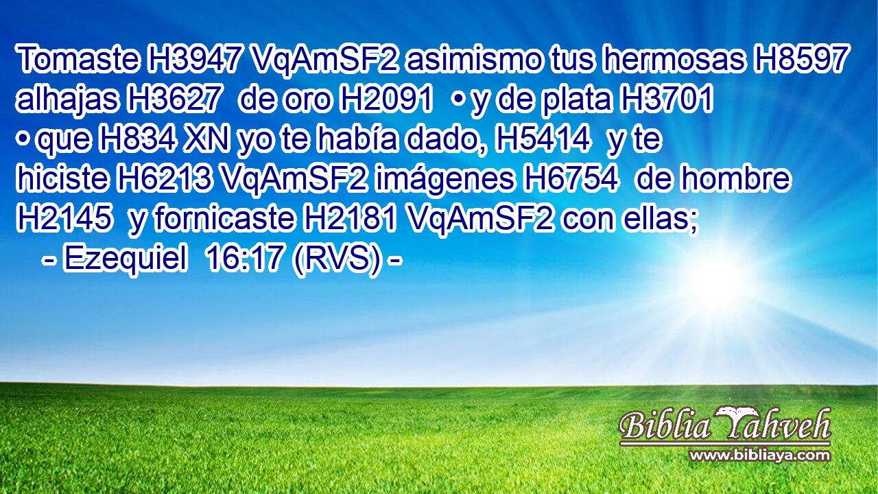 Tomaste H3947 VqAmSF2 asimismo tus hermosas H8597  alhajas H3627  de oro H2091  • y de plata H3701  • que H834 XN yo te había dado, H5414  y te hiciste H6213 VqAmSF2 imágenes H6754  de hombre H2145  y fornicaste H2181 VqAmSF2 con ellas; 