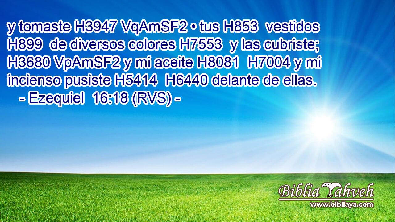 y tomaste H3947 VqAmSF2 • tus H853  vestidos H899  de diversos colores H7553  y las cubriste; H3680 VpAmSF2 y mi aceite H8081  H7004 y mi incienso pusiste H5414  H6440 delante de ellas. 
