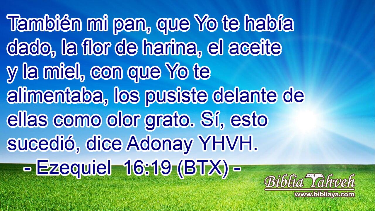 También mi pan, que Yo te había dado, la flor de harina, el aceite y la miel, con que Yo te alimentaba, los pusiste delante de ellas como olor grato. Sí, esto sucedió, dice Adonay YHVH.