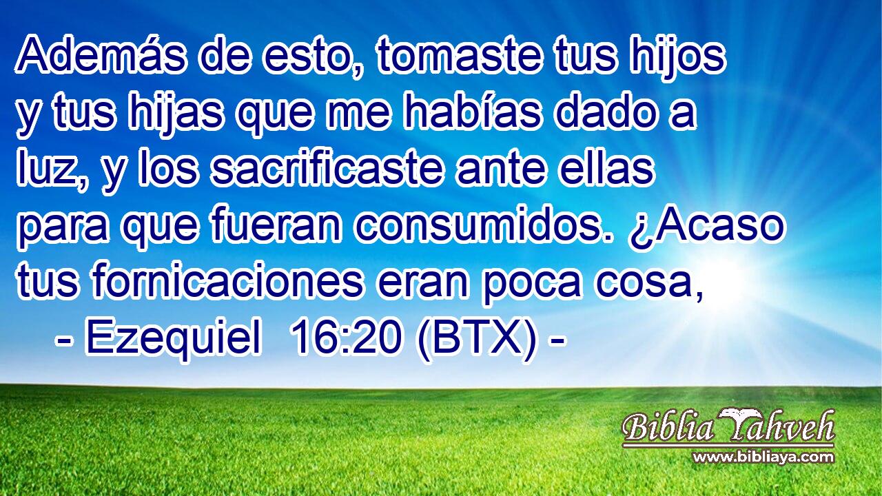 Además de esto, tomaste tus hijos y tus hijas que me habías dado a luz, y los sacrificaste ante ellas para que fueran consumidos. ¿Acaso tus fornicaciones eran poca cosa,