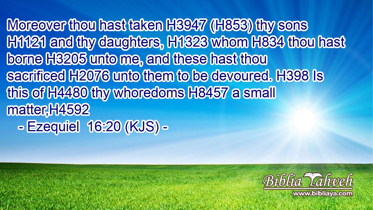 Moreover thou hast taken H3947 (H853) thy sons H1121 and thy daughters, H1323 whom H834 thou hast borne H3205 unto me, and these hast thou sacrificed H2076 unto them to be devoured. H398 Is this of H4480 thy whoredoms H8457 a small matter,H4592