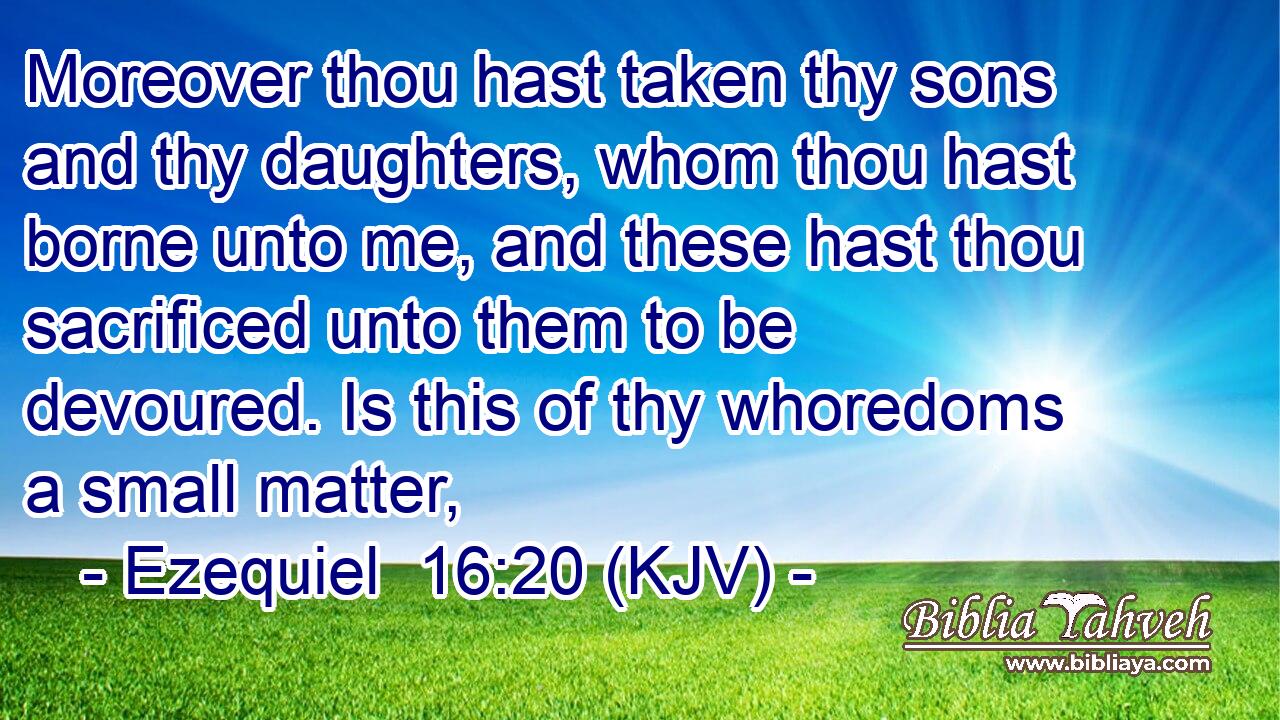Moreover thou hast taken thy sons and thy daughters, whom thou hast borne unto me, and these hast thou sacrificed unto them to be devoured. Is this of thy whoredoms a small matter,