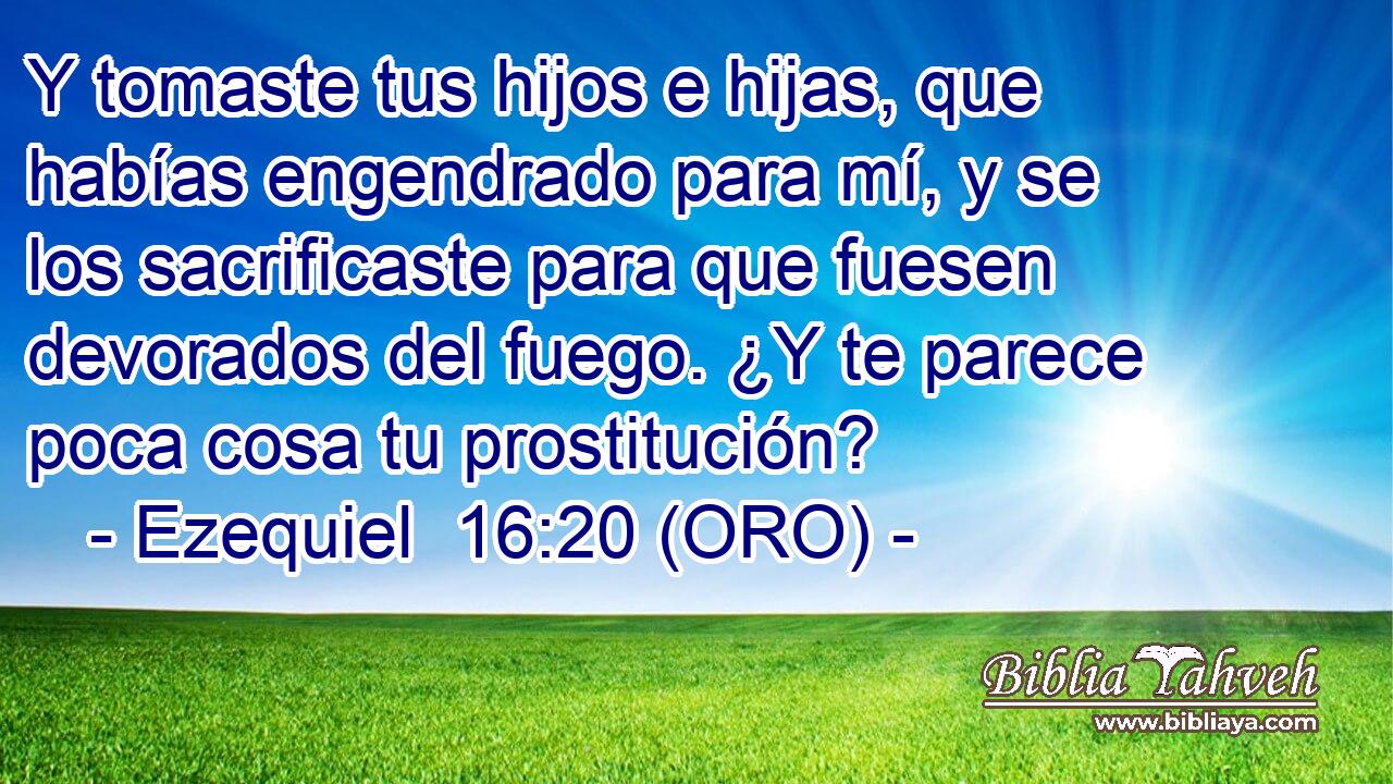  Y tomaste tus hijos e hijas, que habías engendrado para mí, y se los sacrificaste para que fuesen devorados del fuego. ¿Y te parece poca cosa tu prostitución? 