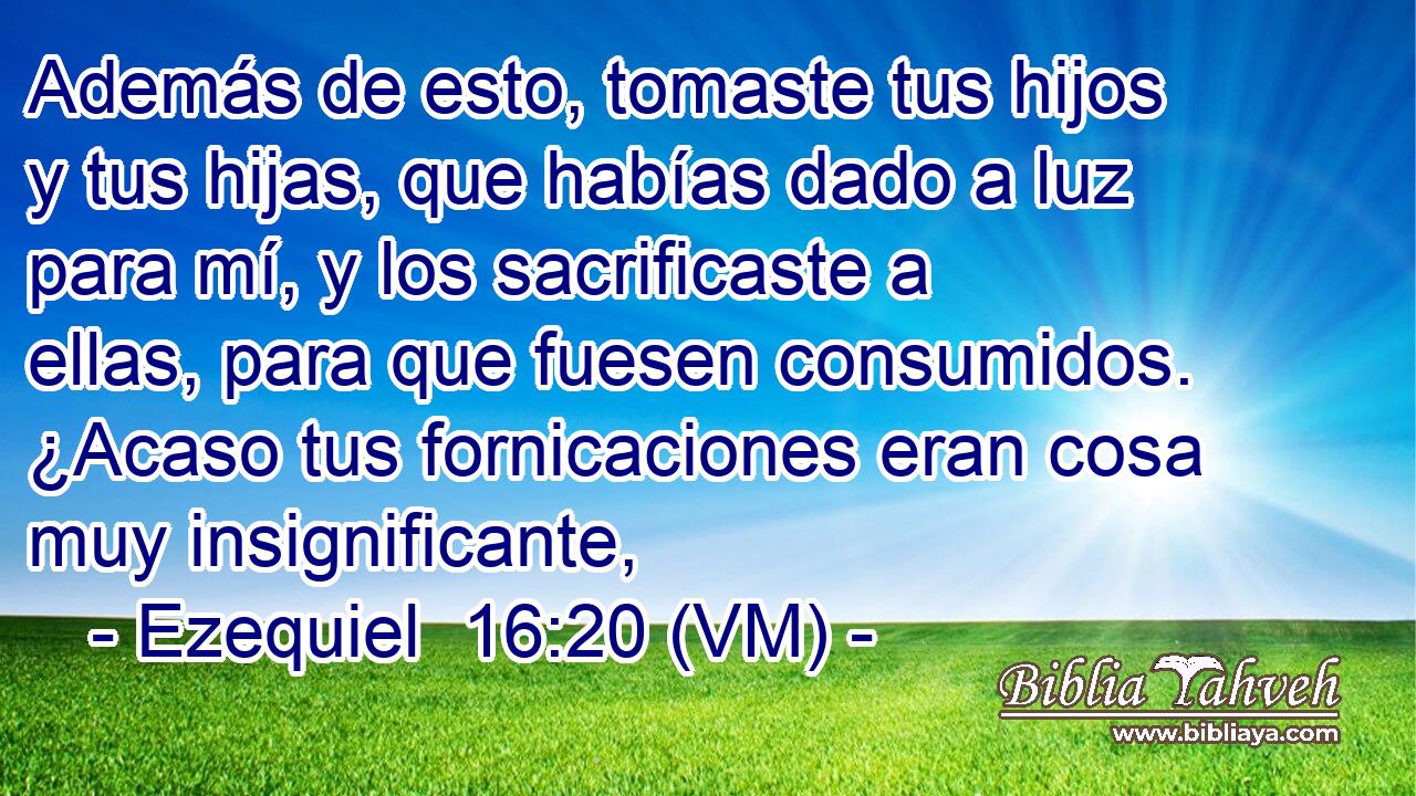  Además de esto, tomaste tus hijos y tus hijas, que habías dado a luz para mí, y los sacrificaste a ellas, para que fuesen consumidos. ¿Acaso tus fornicaciones eran cosa muy insignificante, 
