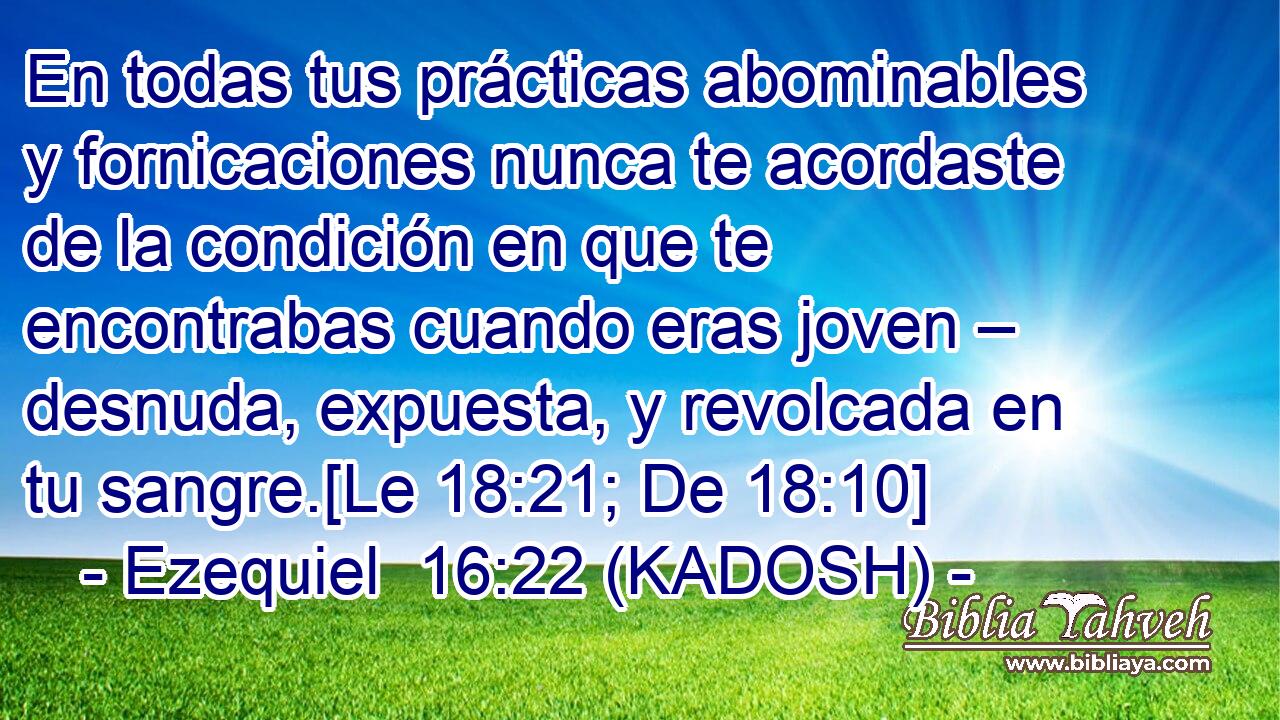  En todas tus prácticas abominables y fornicaciones nunca te acordaste de la condición en que te encontrabas cuando eras joven – desnuda, expuesta, y revolcada en tu sangre.[Le 18:21; De 18:10] 