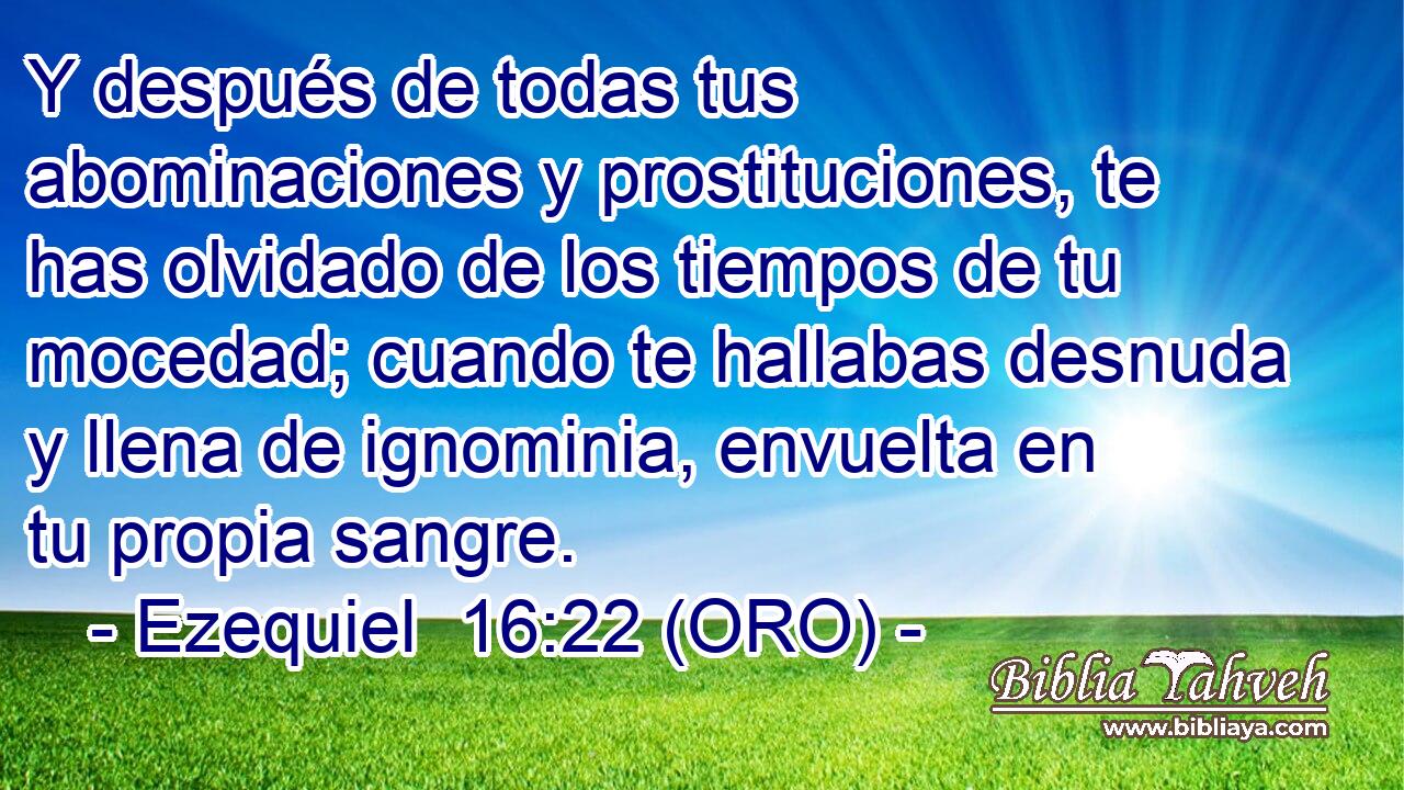  Y después de todas tus abominaciones y prostituciones, te has olvidado de los tiempos de tu mocedad; cuando te hallabas desnuda y llena de ignominia, envuelta en tu propia sangre. 