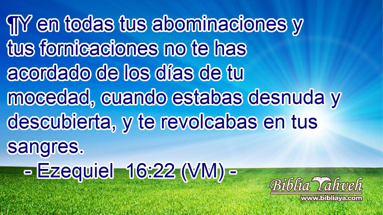  ¶Y en todas tus abominaciones y tus fornicaciones no te has acordado de los días de tu mocedad, cuando estabas desnuda y descubierta, y te revolcabas en tus sangres. 