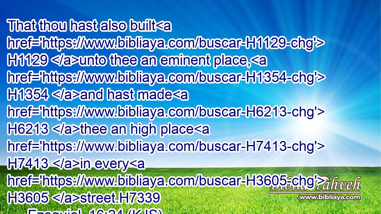 That thou hast also built H1129 unto thee an eminent place, H1354 and hast made H6213 thee an high place H7413 in every H3605 street.H7339
