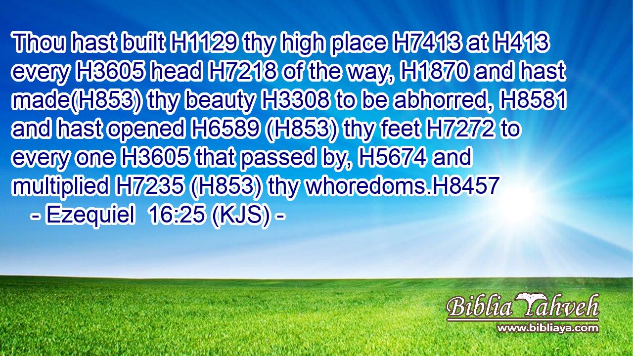 Thou hast built H1129 thy high place H7413 at H413 every H3605 head H7218 of the way, H1870 and hast made(H853) thy beauty H3308 to be abhorred, H8581 and hast opened H6589 (H853) thy feet H7272 to every one H3605 that passed by, H5674 and multiplied H7235 (H853) thy whoredoms.H8457