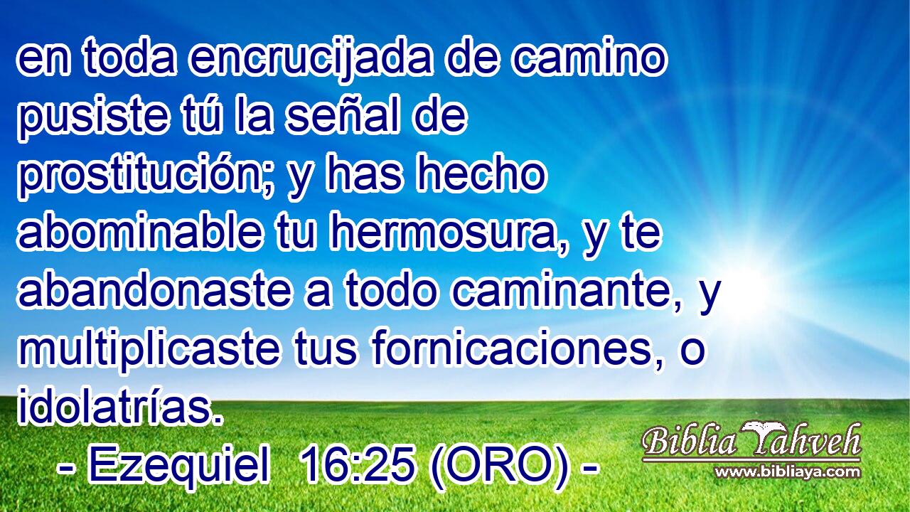  en toda encrucijada de camino pusiste tú la señal de prostitución; y has hecho abominable tu hermosura, y te abandonaste a todo caminante, y multiplicaste tus fornicaciones, o idolatrías. 