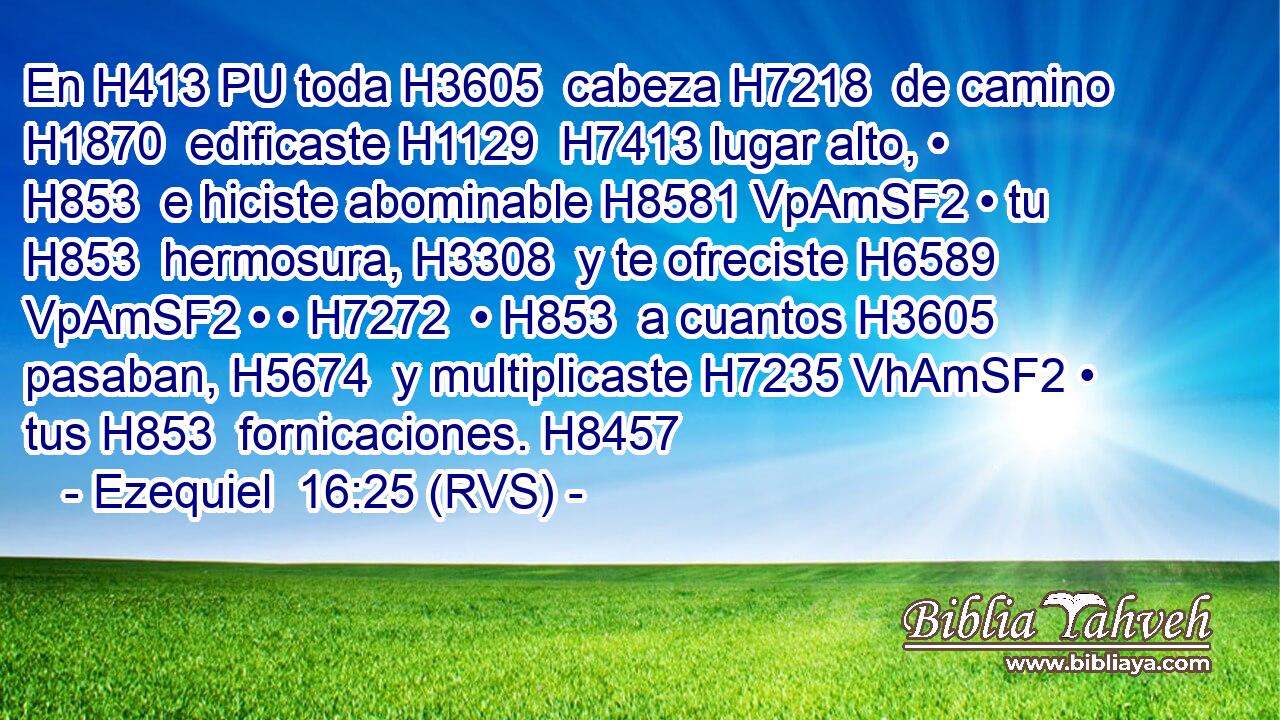 En H413 PU toda H3605  cabeza H7218  de camino H1870  edificaste H1129  H7413 lugar alto, • H853  e hiciste abominable H8581 VpAmSF2 • tu H853  hermosura, H3308  y te ofreciste H6589 VpAmSF2 • • H7272  • H853  a cuantos H3605  pasaban, H5674  y multiplicaste H7235 VhAmSF2 • tus H853  fornicaciones. H8457  