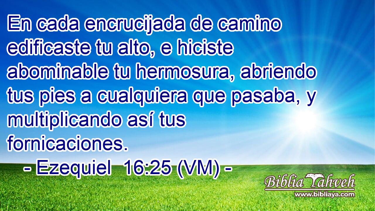 En cada encrucijada de camino edificaste tu alto, e hiciste abominable tu hermosura, abriendo tus pies a cualquiera que pasaba, y multiplicando así tus fornicaciones. 