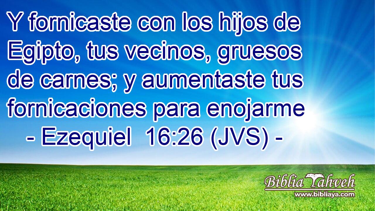 Y fornicaste con los hijos de Egipto, tus vecinos, gruesos de carnes; y aumentaste tus fornicaciones para enojarme