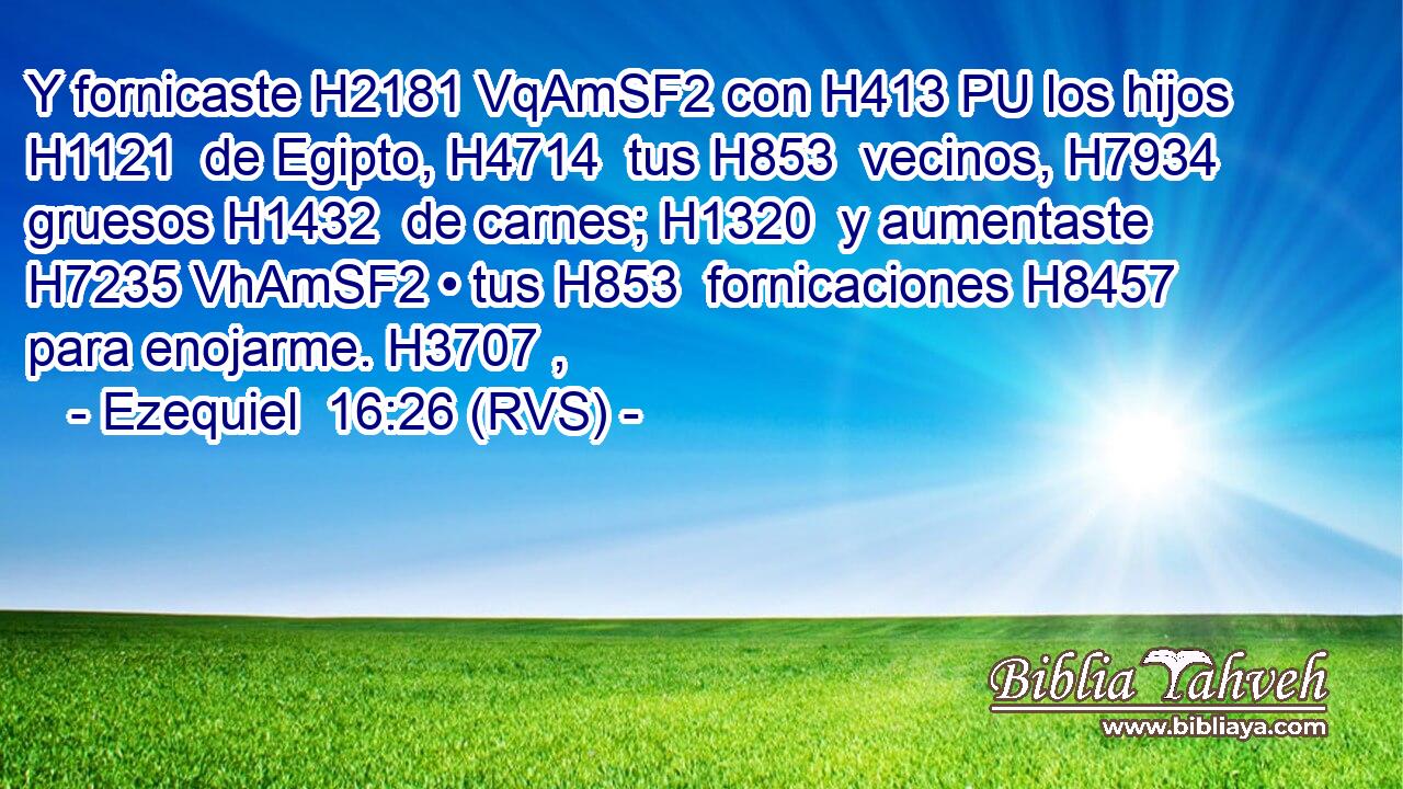 Y fornicaste H2181 VqAmSF2 con H413 PU los hijos H1121  de Egipto, H4714  tus H853  vecinos, H7934  gruesos H1432  de carnes; H1320  y aumentaste H7235 VhAmSF2 • tus H853  fornicaciones H8457  para enojarme. H3707 ,  