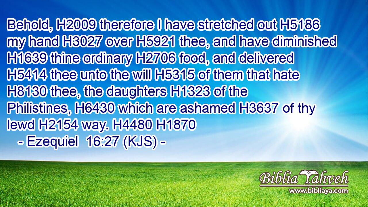 Behold, H2009 therefore I have stretched out H5186 my hand H3027 over H5921 thee, and have diminished H1639 thine ordinary H2706 food, and delivered H5414 thee unto the will H5315 of them that hate H8130 thee, the daughters H1323 of the Philistines, H6430 which are ashamed H3637 of thy lewd H2154 way. H4480 H1870
