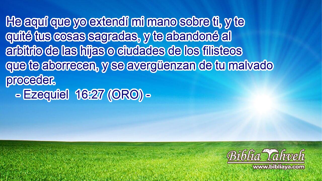  He aquí que yo extendí mi mano sobre ti, y te quité tus cosas sagradas, y te abandoné al arbitrio de las hijas o ciudades de los filisteos que te aborrecen, y se avergüenzan de tu malvado proceder. 