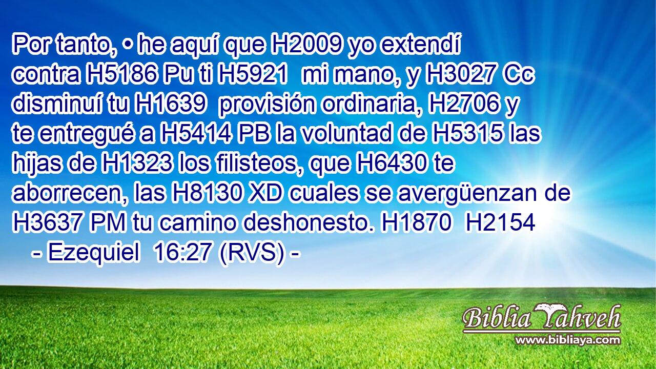 Por tanto, • he aquí que H2009 yo extendí contra H5186 Pu ti H5921  mi mano, y H3027 Cc disminuí tu H1639  provisión ordinaria, H2706 y te entregué a H5414 PB la voluntad de H5315 las hijas de H1323 los filisteos, que H6430 te aborrecen, las H8130 XD cuales se avergüenzan de H3637 PM tu camino deshonesto. H1870  H2154 