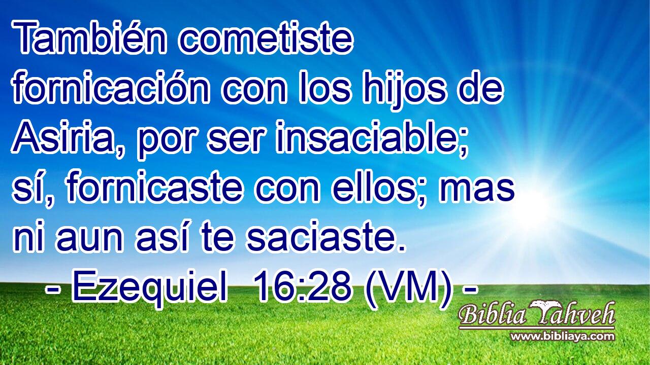  También cometiste fornicación con los hijos de Asiria, por ser insaciable; sí, fornicaste con ellos; mas ni aun así te saciaste. 