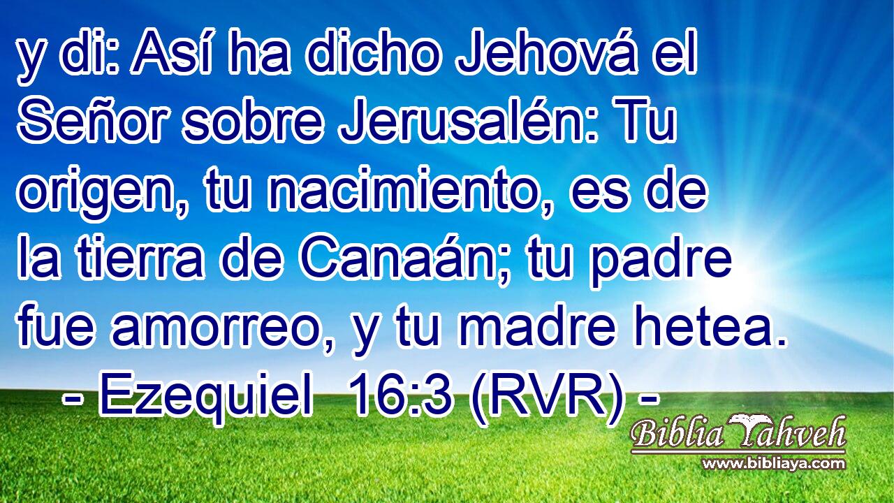 y di: Así ha dicho Jehová el Señor sobre Jerusalén: Tu origen, tu nacimiento, es de la tierra de Canaán; tu padre fue amorreo, y tu madre hetea.