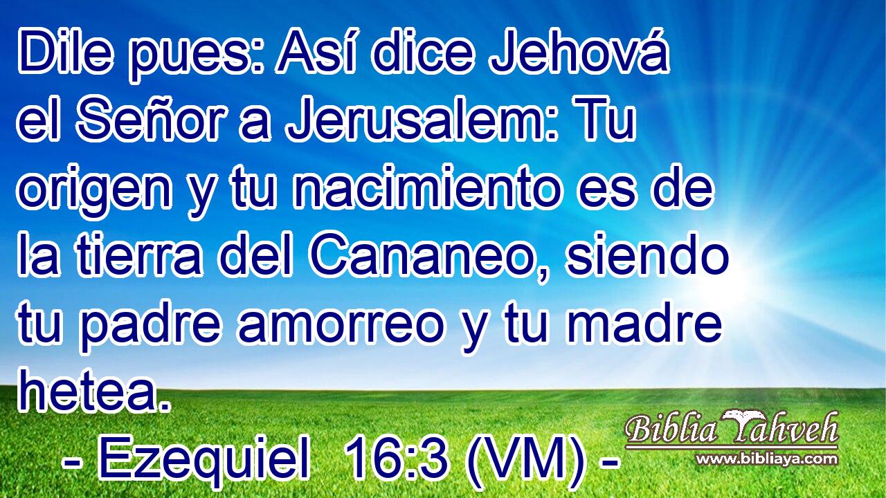  Dile pues: Así dice Jehová el Señor a Jerusalem: Tu origen y tu nacimiento es de la tierra del Cananeo, siendo tu padre amorreo y tu madre hetea. 