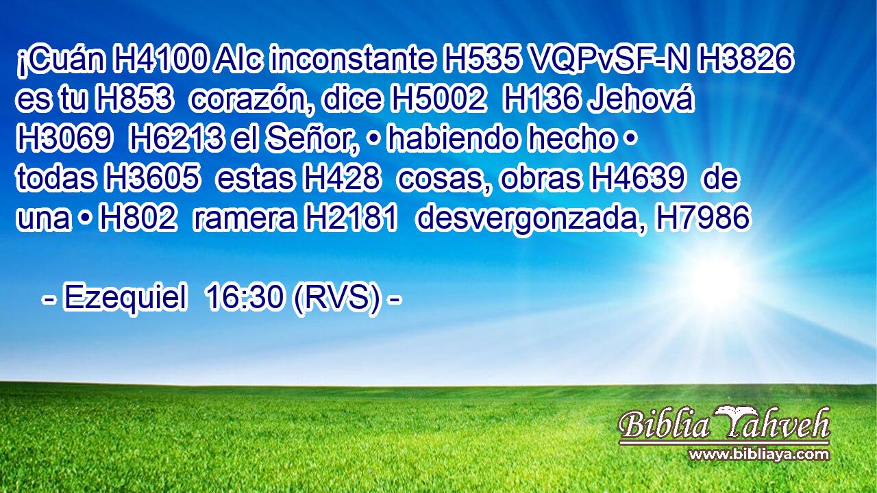 ¡Cuán H4100 AIc inconstante H535 VQPvSF-N H3826 es tu H853  corazón, dice H5002  H136 Jehová H3069  H6213 el Señor, • habiendo hecho • todas H3605  estas H428  cosas, obras H4639  de una • H802  ramera H2181  desvergonzada, H7986  