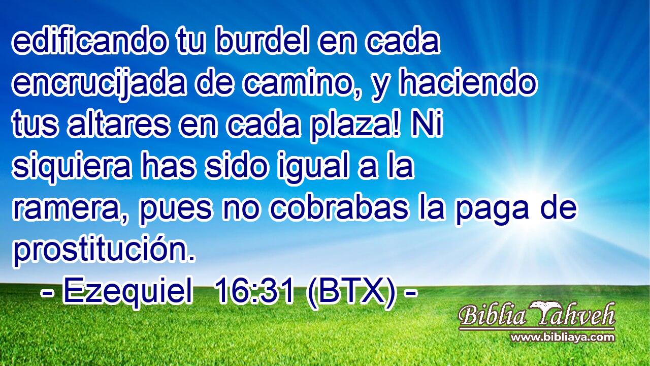 edificando tu burdel en cada encrucijada de camino, y haciendo tus altares en cada plaza! Ni siquiera has sido igual a la ramera, pues no cobrabas la paga de prostitución.