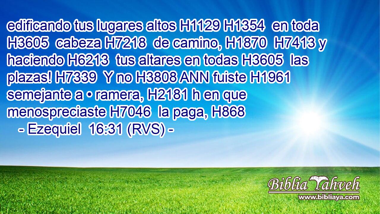 edificando tus lugares altos H1129 H1354  en toda H3605  cabeza H7218  de camino, H1870  H7413 y haciendo H6213  tus altares en todas H3605  las plazas! H7339  Y no H3808 ANN fuiste H1961  semejante a • ramera, H2181 h en que menospreciaste H7046  la paga, H868  