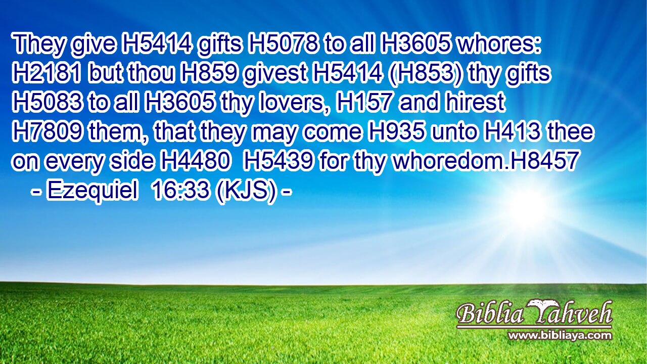 They give H5414 gifts H5078 to all H3605 whores: H2181 but thou H859 givest H5414 (H853) thy gifts H5083 to all H3605 thy lovers, H157 and hirest H7809 them, that they may come H935 unto H413 thee on every side H4480  H5439 for thy whoredom.H8457