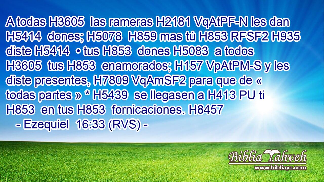 A todas H3605  las rameras H2181 VqAtPF-N les dan H5414  dones; H5078  H859 mas tú H853 RFSF2 H935 diste H5414  • tus H853  dones H5083  a todos H3605  tus H853  enamorados; H157 VpAtPM-S y les diste presentes, H7809 VqAmSF2 para que de « todas partes » * H5439  se llegasen a H413 PU ti H853  en tus H853  fornicaciones. H8457  