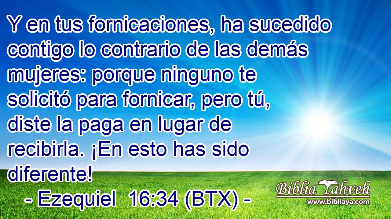 Y en tus fornicaciones, ha sucedido contigo lo contrario de las demás mujeres: porque ninguno te solicitó para fornicar, pero tú, diste la paga en lugar de recibirla. ¡En esto has sido diferente!