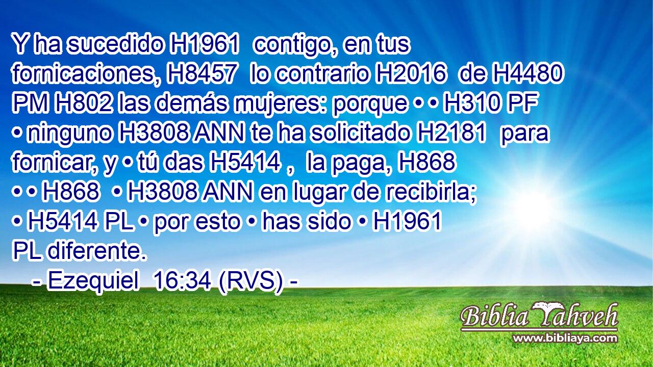 Y ha sucedido H1961  contigo, en tus fornicaciones, H8457  lo contrario H2016  de H4480 PM H802 las demás mujeres: porque • • H310 PF • ninguno H3808 ANN te ha solicitado H2181  para fornicar, y • tú das H5414 ,  la paga, H868  • • H868  • H3808 ANN en lugar de recibirla; • H5414 PL • por esto • has sido • H1961 PL diferente. 